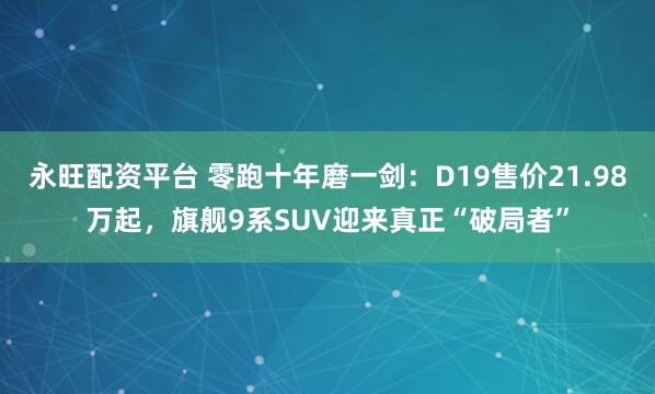 永旺配资平台 零跑十年磨一剑：D19售价21.98万起，旗舰9系SUV迎来真正“破局者”