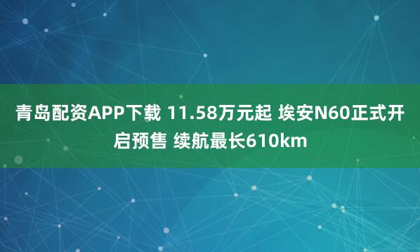 青岛配资APP下载 11.58万元起 埃安N60正式开启预售 续航最长610km