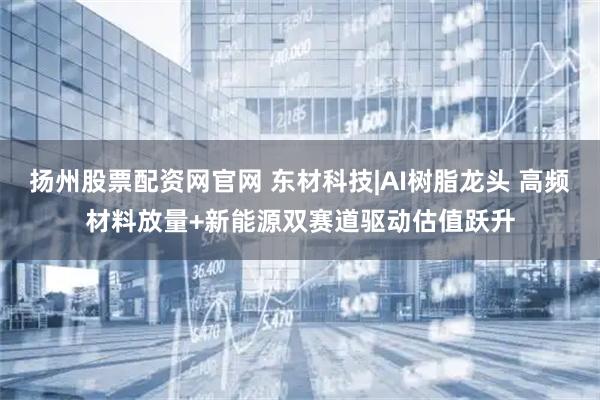 扬州股票配资网官网 东材科技|AI树脂龙头 高频材料放量+新能源双赛道驱动估值跃升