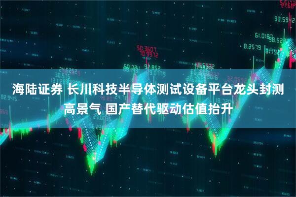 海陆证券 长川科技半导体测试设备平台龙头封测高景气 国产替代驱动估值抬升